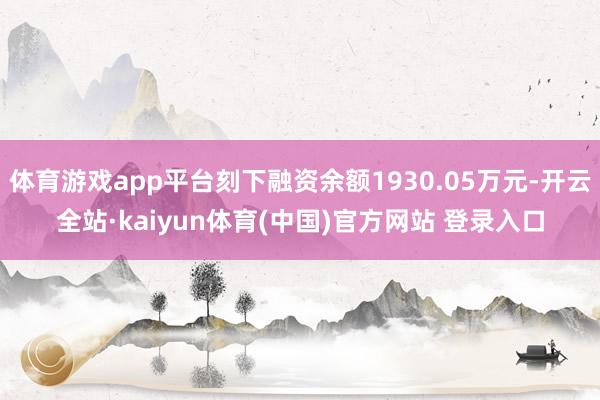 体育游戏app平台刻下融资余额1930.05万元-开云全站·kaiyun体育(中国)官方网站 登录入口