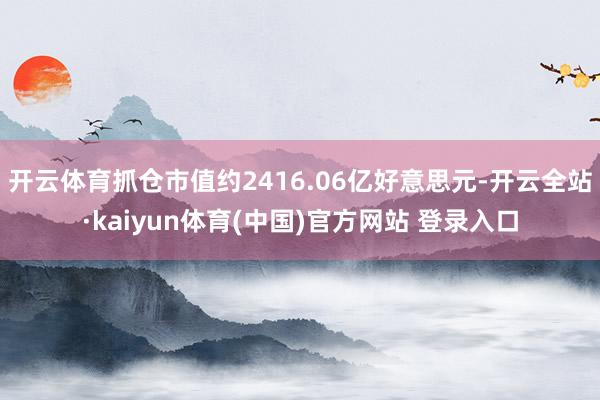 开云体育抓仓市值约2416.06亿好意思元-开云全站·kaiyun体育(中国)官方网站 登录入口