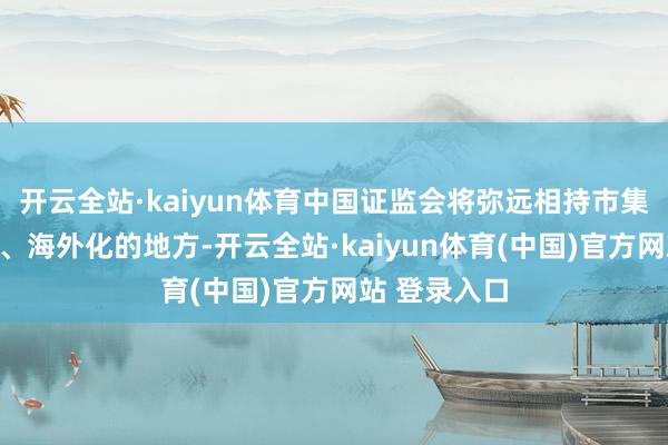 开云全站·kaiyun体育中国证监会将弥远相持市集化、法治化、海外化的地方-开云全站·kaiyun体育(中国)官方网站 登录入口