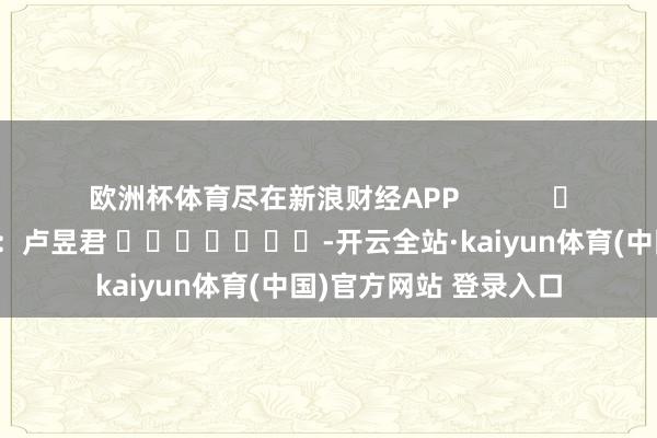 欧洲杯体育尽在新浪财经APP            						累赘剪辑：卢昱君 							-开云全站·kaiyun体育(中国)官方网站 登录入口