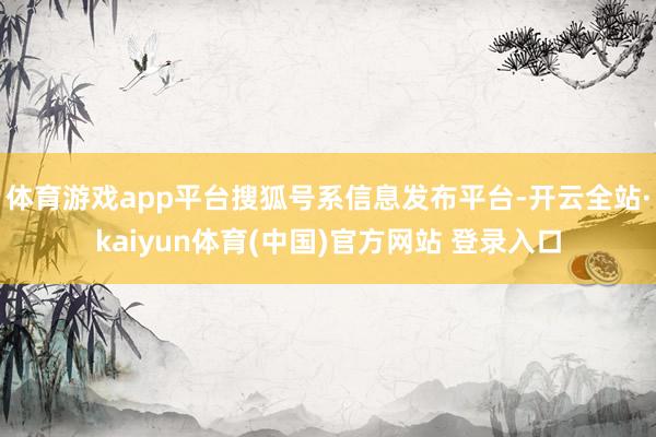 体育游戏app平台搜狐号系信息发布平台-开云全站·kaiyun体育(中国)官方网站 登录入口