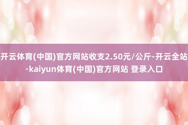 开云体育(中国)官方网站收支2.50元/公斤-开云全站·kaiyun体育(中国)官方网站 登录入口