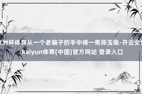 欧洲杯体育从一个老骗子的手中得一奇异玉佩-开云全站·kaiyun体育(中国)官方网站 登录入口