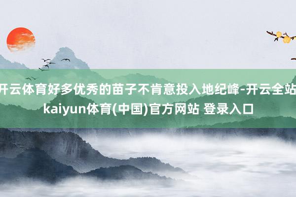 开云体育好多优秀的苗子不肯意投入地纪峰-开云全站·kaiyun体育(中国)官方网站 登录入口