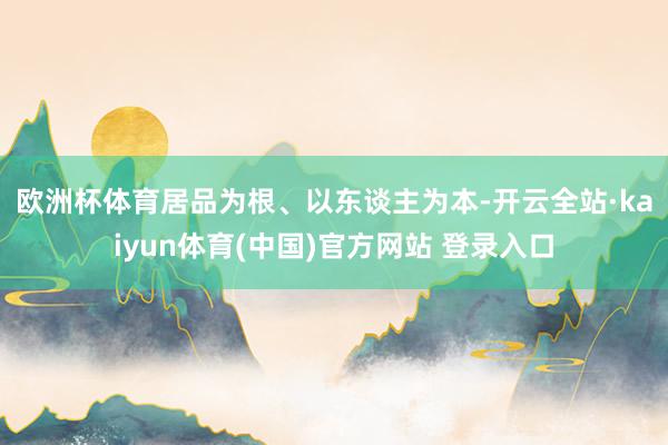 欧洲杯体育　　居品为根、以东谈主为本-开云全站·kaiyun体育(中国)官方网站 登录入口