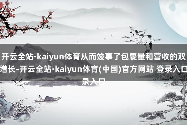 开云全站·kaiyun体育从而竣事了包裹量和营收的双增长-开云全站·kaiyun体育(中国)官方网站 登录入口