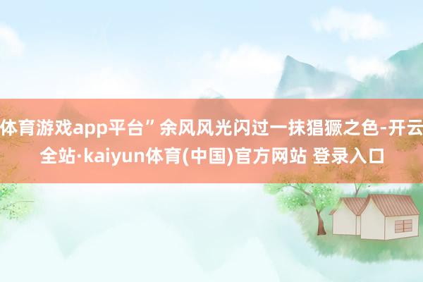 体育游戏app平台”余风风光闪过一抹猖獗之色-开云全站·kaiyun体育(中国)官方网站 登录入口