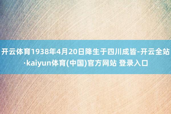 开云体育1938年4月20日降生于四川成皆-开云全站·kaiyun体育(中国)官方网站 登录入口