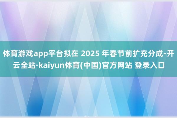 体育游戏app平台拟在 2025 年春节前扩充分成-开云全站·kaiyun体育(中国)官方网站 登录入口