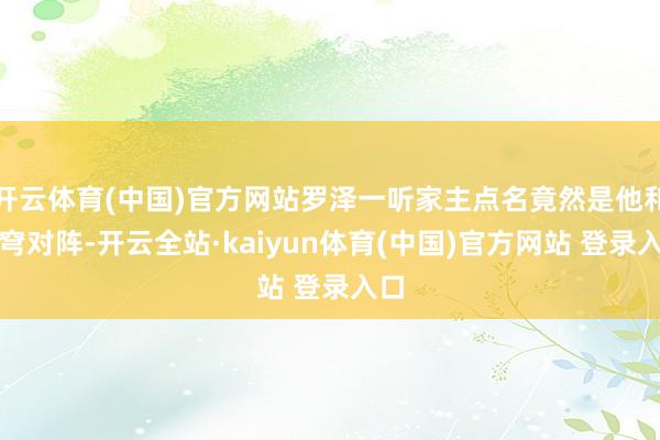 开云体育(中国)官方网站罗泽一听家主点名竟然是他和苍穹对阵-开云全站·kaiyun体育(中国)官方网站 登录入口