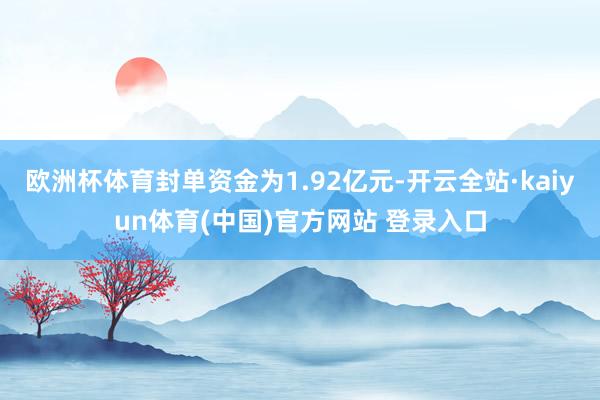 欧洲杯体育封单资金为1.92亿元-开云全站·kaiyun体育(中国)官方网站 登录入口