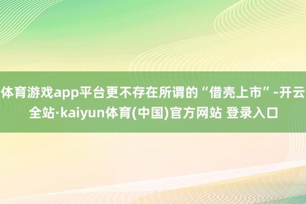 体育游戏app平台更不存在所谓的“借壳上市”-开云全站·kaiyun体育(中国)官方网站 登录入口