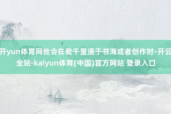 开yun体育网他会在我千里浸于书海或者创作时-开云全站·kaiyun体育(中国)官方网站 登录入口