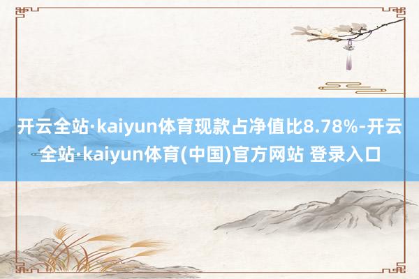 开云全站·kaiyun体育现款占净值比8.78%-开云全站·kaiyun体育(中国)官方网站 登录入口