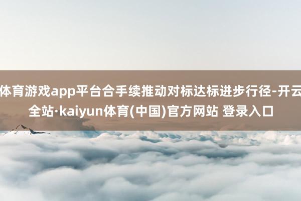 体育游戏app平台合手续推动对标达标进步行径-开云全站·kaiyun体育(中国)官方网站 登录入口