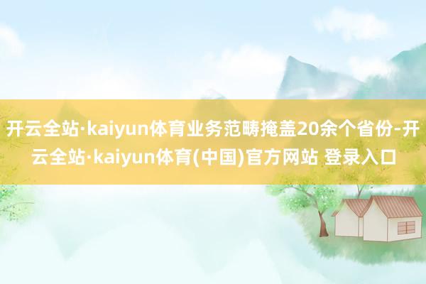 开云全站·kaiyun体育业务范畴掩盖20余个省份-开云全站·kaiyun体育(中国)官方网站 登录入口