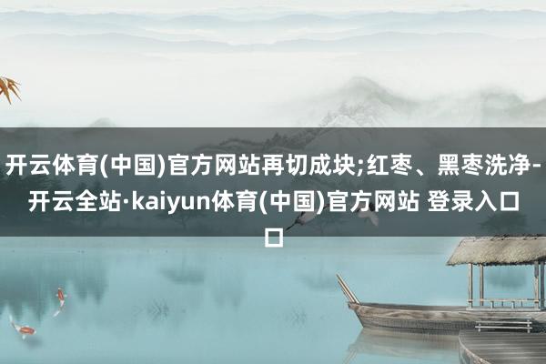 开云体育(中国)官方网站再切成块;红枣、黑枣洗净-开云全站·kaiyun体育(中国)官方网站 登录入口