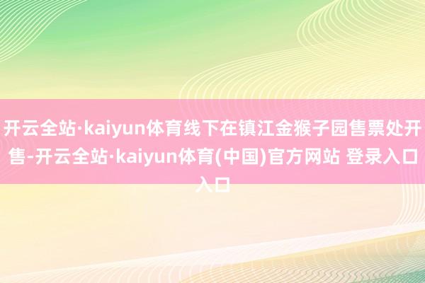 开云全站·kaiyun体育线下在镇江金猴子园售票处开售-开云全站·kaiyun体育(中国)官方网站 登录入口