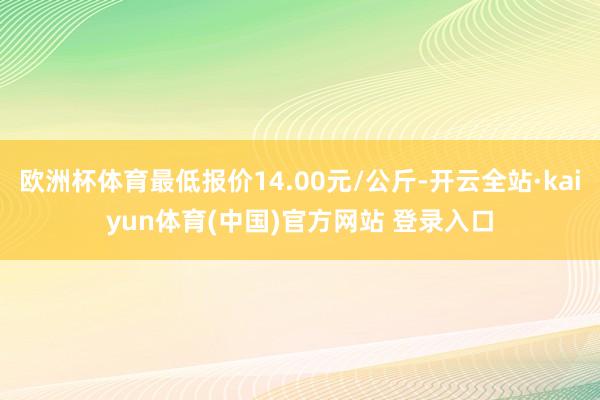 欧洲杯体育最低报价14.00元/公斤-开云全站·kaiyun体育(中国)官方网站 登录入口