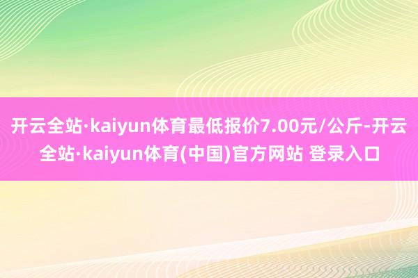 开云全站·kaiyun体育最低报价7.00元/公斤-开云全站·kaiyun体育(中国)官方网站 登录入口