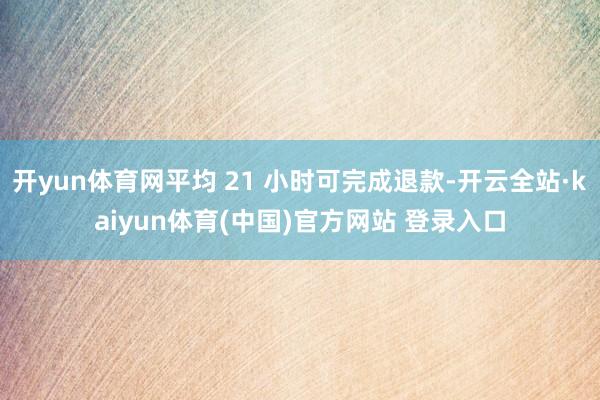 开yun体育网平均 21 小时可完成退款-开云全站·kaiyun体育(中国)官方网站 登录入口