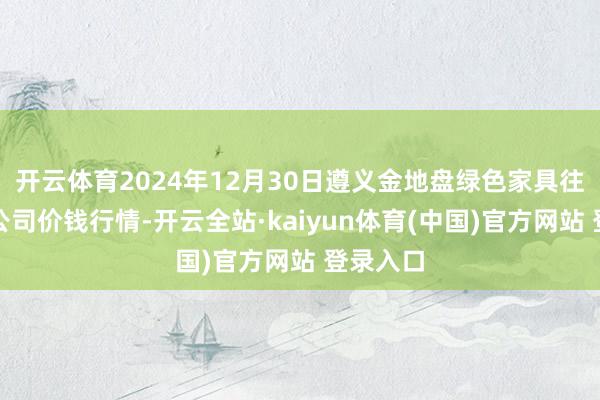 开云体育2024年12月30日遵义金地盘绿色家具往复有限公司价钱行情-开云全站·kaiyun体育(中国)官方网站 登录入口