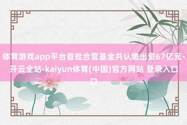 体育游戏app平台首批合营基金共认缴出资67亿元-开云全站·kaiyun体育(中国)官方网站 登录入口