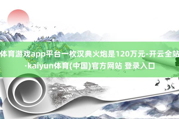 体育游戏app平台一枚汉典火炮是120万元-开云全站·kaiyun体育(中国)官方网站 登录入口