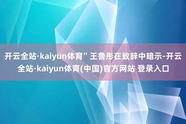 开云全站·kaiyun体育”王鲁彤在致辞中暗示-开云全站·kaiyun体育(中国)官方网站 登录入口