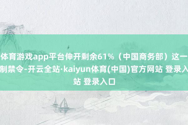 体育游戏app平台伸开剩余61%（中国商务部）这一反制禁令-开云全站·kaiyun体育(中国)官方网站 登录入口