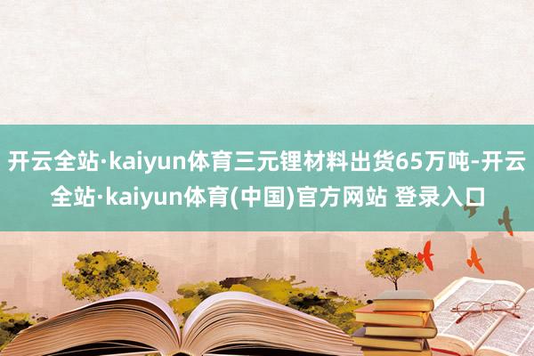 开云全站·kaiyun体育三元锂材料出货65万吨-开云全站·kaiyun体育(中国)官方网站 登录入口