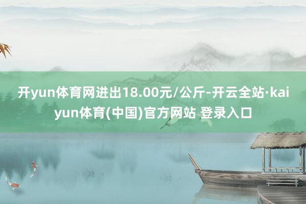 开yun体育网进出18.00元/公斤-开云全站·kaiyun体育(中国)官方网站 登录入口