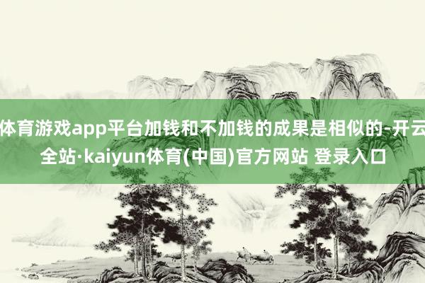 体育游戏app平台加钱和不加钱的成果是相似的-开云全站·kaiyun体育(中国)官方网站 登录入口