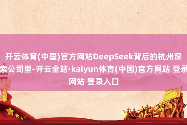 开云体育(中国)官方网站DeepSeek背后的杭州深度求索公司里-开云全站·kaiyun体育(中国)官方网站 登录入口