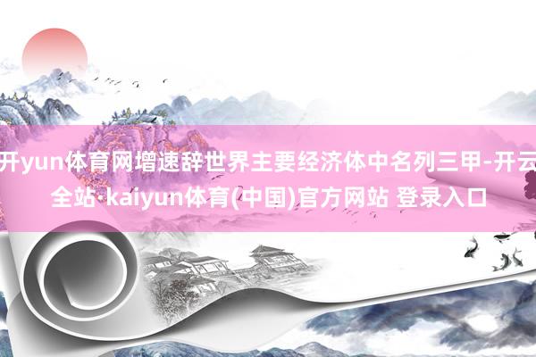 开yun体育网增速辞世界主要经济体中名列三甲-开云全站·kaiyun体育(中国)官方网站 登录入口