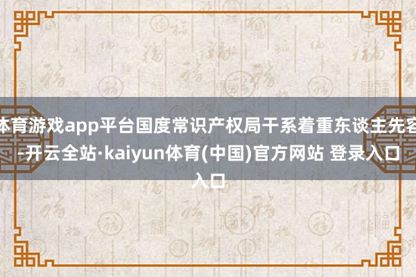 体育游戏app平台国度常识产权局干系着重东谈主先容-开云全站·kaiyun体育(中国)官方网站 登录入口