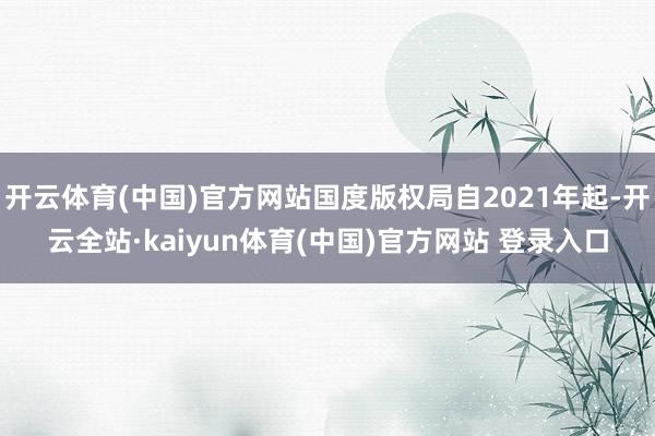开云体育(中国)官方网站国度版权局自2021年起-开云全站·kaiyun体育(中国)官方网站 登录入口